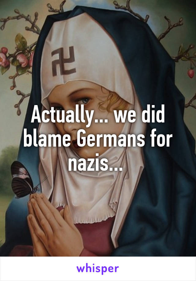 Actually... we did blame Germans for nazis... 