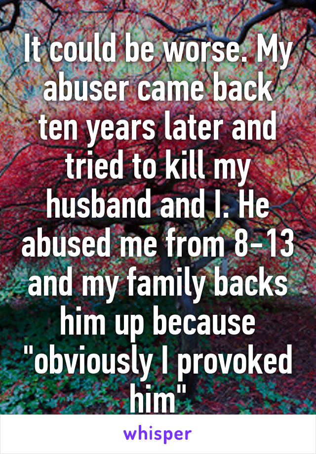 It could be worse. My abuser came back ten years later and tried to kill my husband and I. He abused me from 8-13 and my family backs him up because "obviously I provoked him"