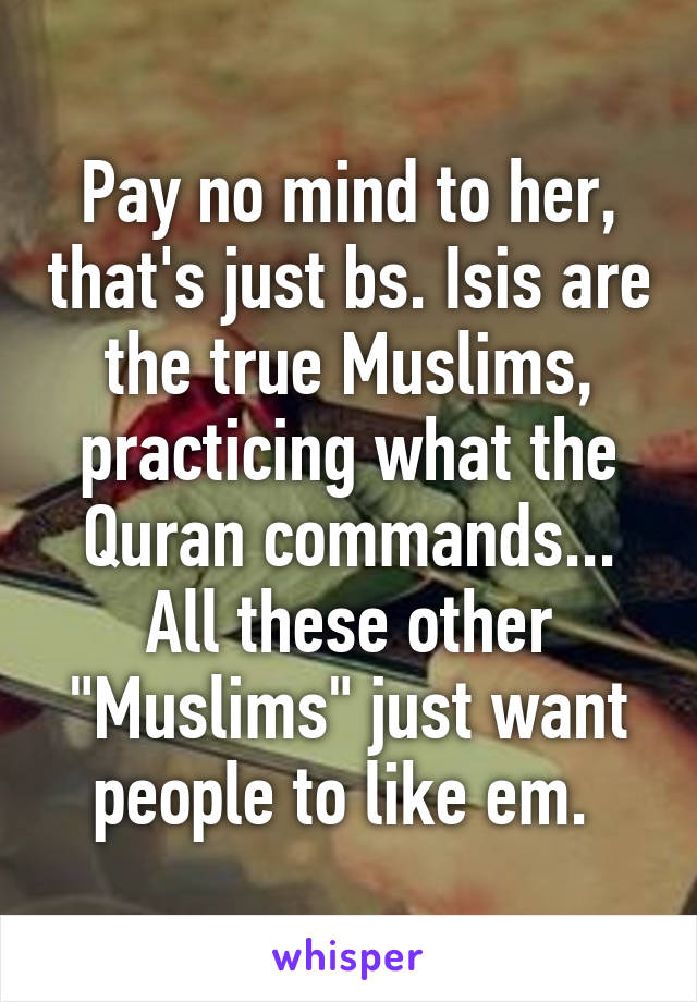 Pay no mind to her, that's just bs. Isis are the true Muslims, practicing what the Quran commands... All these other "Muslims" just want people to like em. 