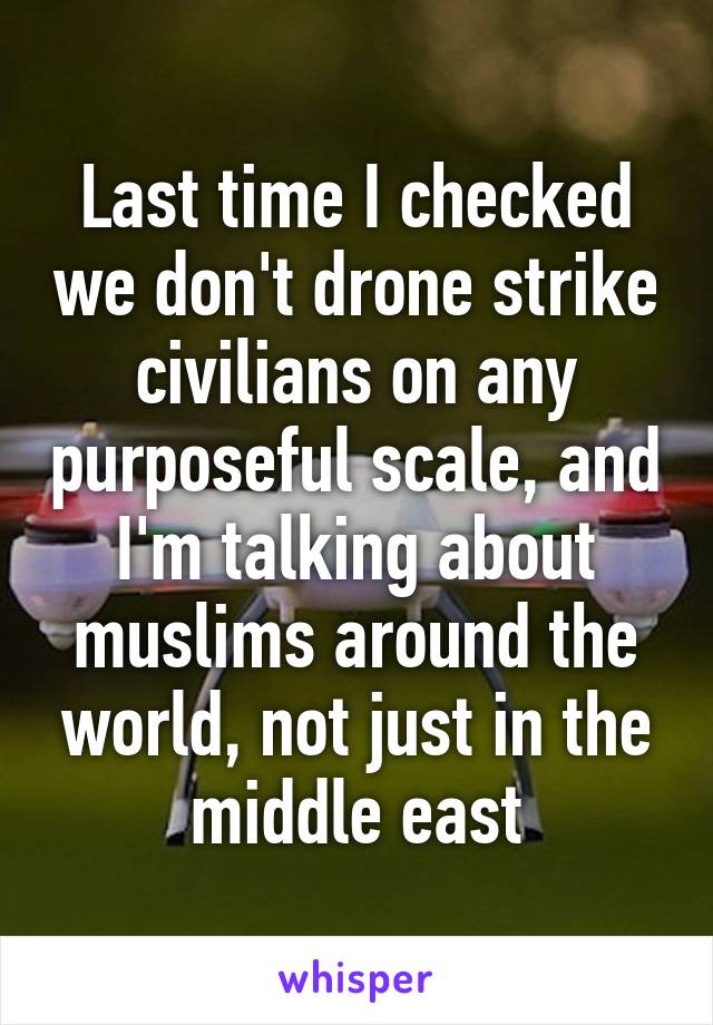 Last time I checked we don't drone strike civilians on any purposeful scale, and I'm talking about muslims around the world, not just in the middle east