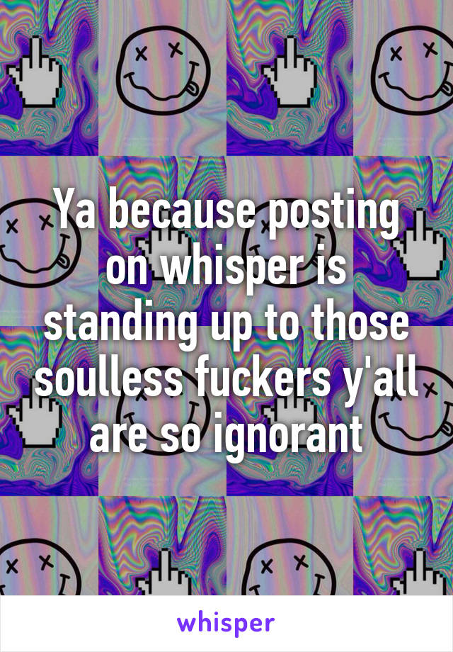 Ya because posting on whisper is standing up to those soulless fuckers y'all are so ignorant