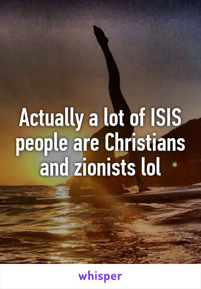 Actually a lot of ISIS people are Christians and zionists lol