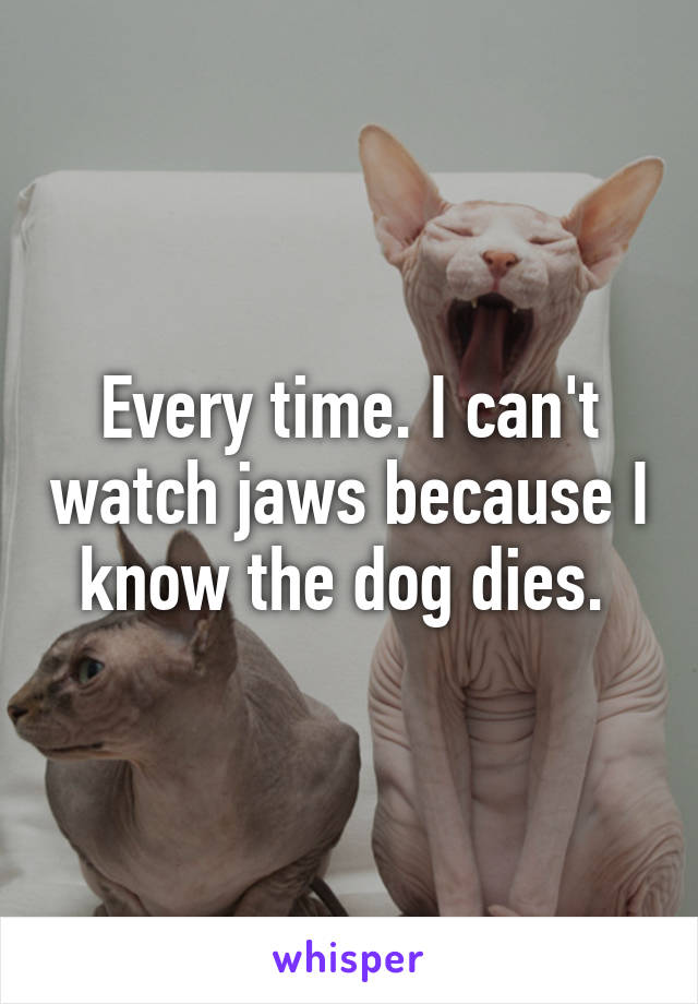 Every time. I can't watch jaws because I know the dog dies. 