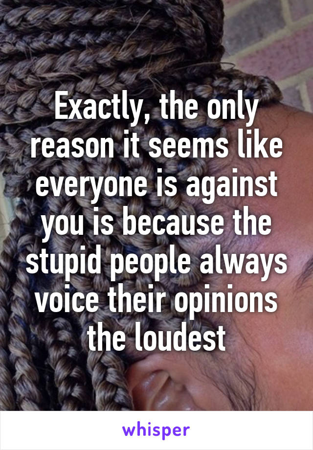 Exactly, the only reason it seems like everyone is against you is because the stupid people always voice their opinions the loudest