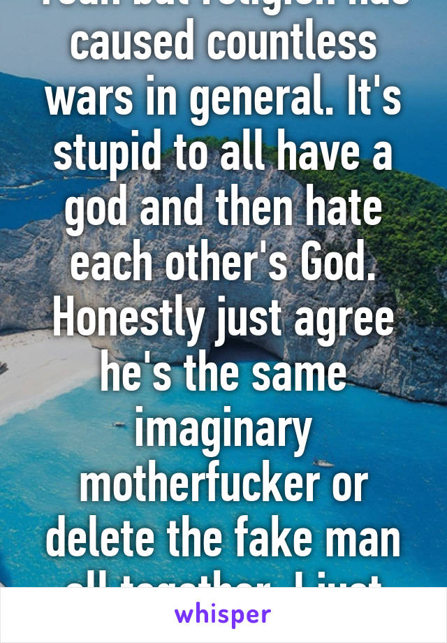 Yeah but religion has caused countless wars in general. It's stupid to all have a god and then hate each other's God. Honestly just agree he's the same imaginary motherfucker or delete the fake man all together. I just solved the world 