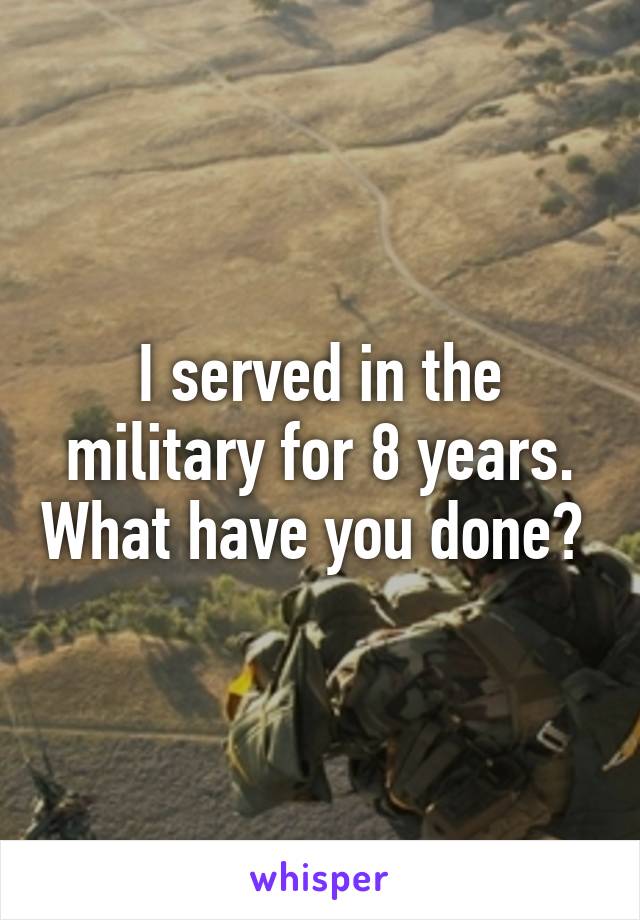 I served in the military for 8 years. What have you done? 