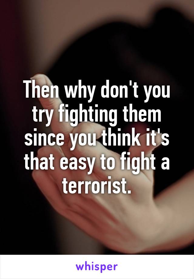 Then why don't you try fighting them since you think it's that easy to fight a terrorist.