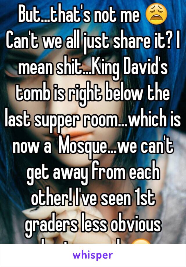 But...that's not me 😩 
Can't we all just share it? I mean shit...King David's tomb is right below the last supper room...which is now a  Mosque...we can't get away from each other! I've seen 1st graders less obvious about a crush 😂