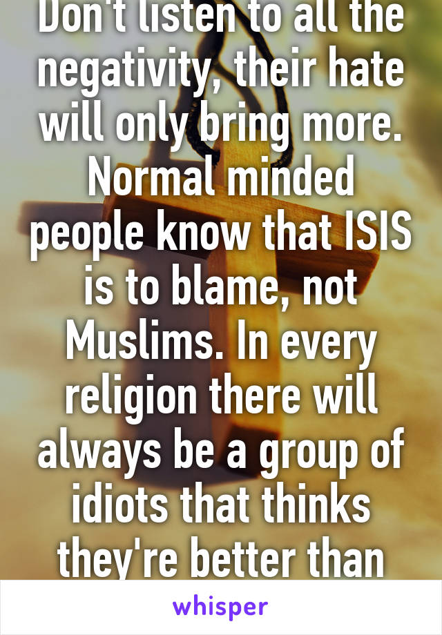 Don't listen to all the negativity, their hate will only bring more. Normal minded people know that ISIS is to blame, not Muslims. In every religion there will always be a group of idiots that thinks they're better than the other idiots. Fact