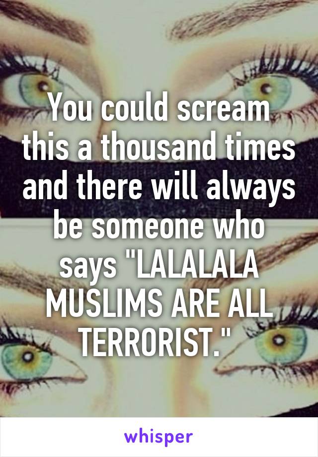 You could scream this a thousand times and there will always be someone who says "LALALALA MUSLIMS ARE ALL TERRORIST." 