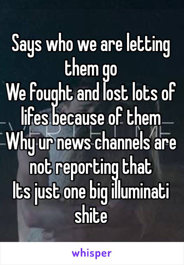 Says who we are letting them go
We fought and lost lots of lifes because of them 
Why ur news channels are not reporting that
Its just one big illuminati shite 