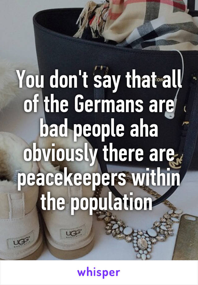 You don't say that all of the Germans are bad people aha obviously there are peacekeepers within the population 