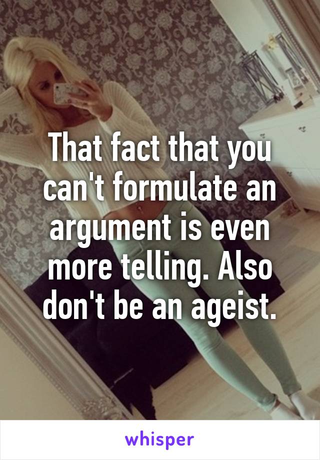 That fact that you can't formulate an argument is even more telling. Also don't be an ageist.