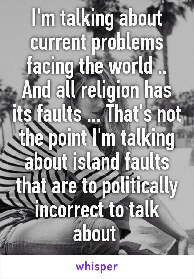 I'm talking about current problems facing the world .. And all religion has its faults ... That's not the point I'm talking about island faults that are to politically incorrect to talk about 
