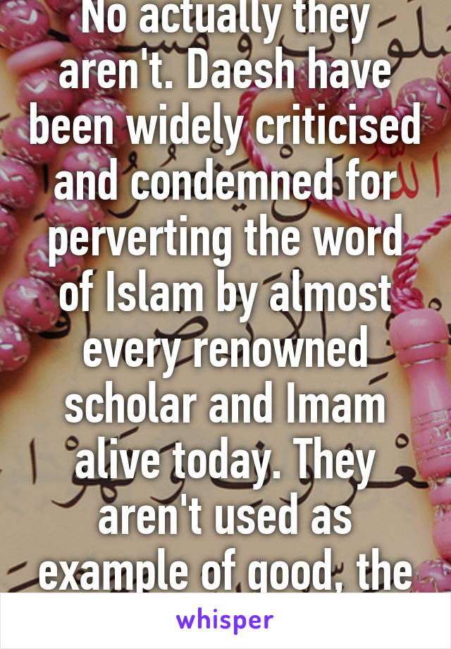 No actually they aren't. Daesh have been widely criticised and condemned for perverting the word of Islam by almost every renowned scholar and Imam alive today. They aren't used as example of good, the prophet is