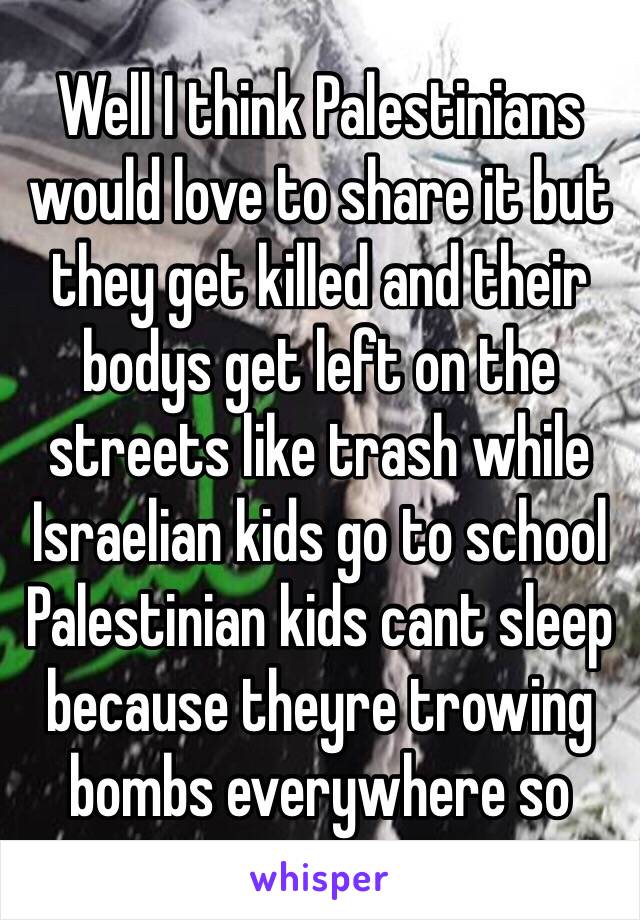 Well I think Palestinians would love to share it but they get killed and their bodys get left on the streets like trash while Israelian kids go to school Palestinian kids cant sleep because theyre trowing bombs everywhere so