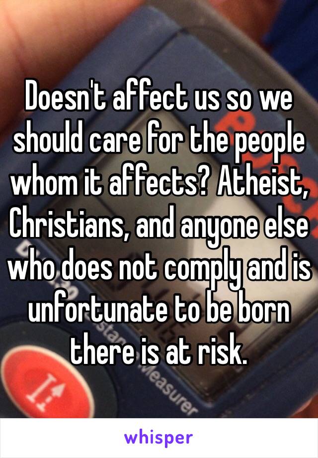 Doesn't affect us so we should care for the people whom it affects? Atheist, Christians, and anyone else who does not comply and is unfortunate to be born there is at risk. 