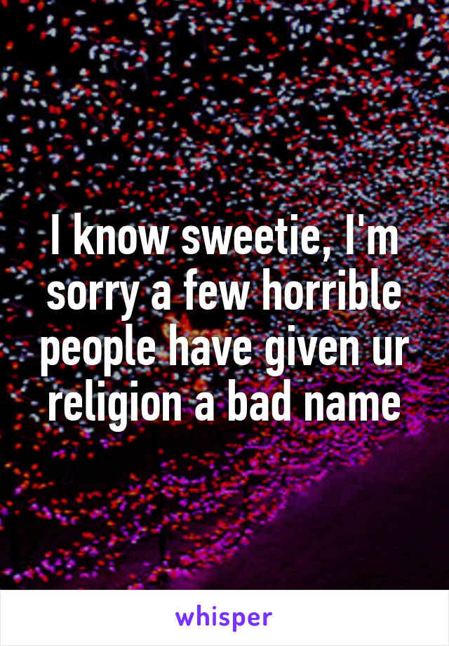 I know sweetie, I'm sorry a few horrible people have given ur religion a bad name