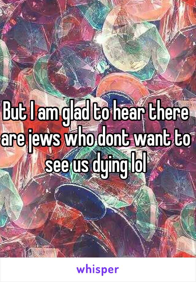 But I am glad to hear there are jews who dont want to see us dying lol