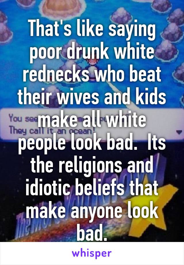 That's like saying poor drunk white rednecks who beat their wives and kids make all white people look bad.  Its the religions and idiotic beliefs that make anyone look bad.