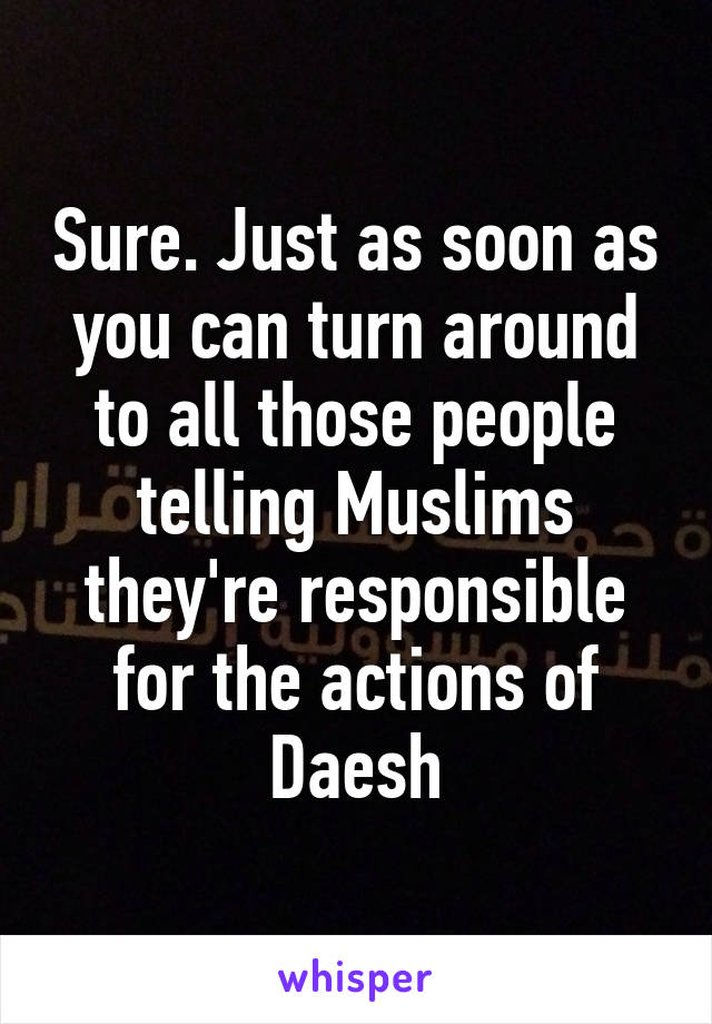 Sure. Just as soon as you can turn around to all those people telling Muslims they're responsible for the actions of Daesh