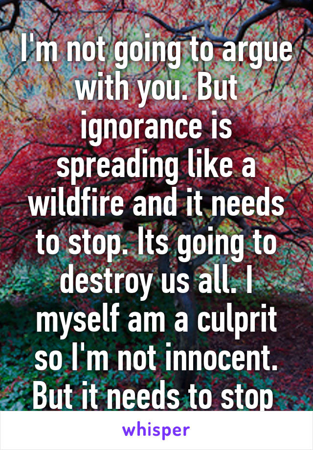 I'm not going to argue with you. But ignorance is spreading like a wildfire and it needs to stop. Its going to destroy us all. I myself am a culprit so I'm not innocent. But it needs to stop 