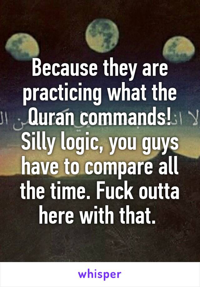 Because they are practicing what the Quran commands! Silly logic, you guys have to compare all the time. Fuck outta here with that. 