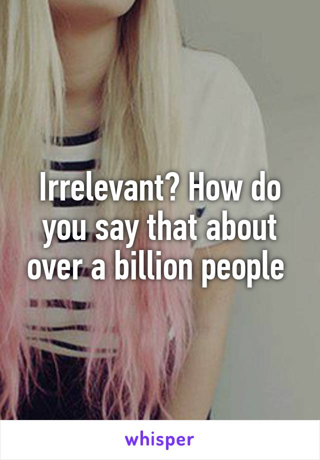 Irrelevant? How do you say that about over a billion people 