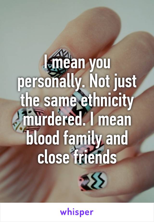 I mean you personally. Not just the same ethnicity murdered. I mean blood family and close friends