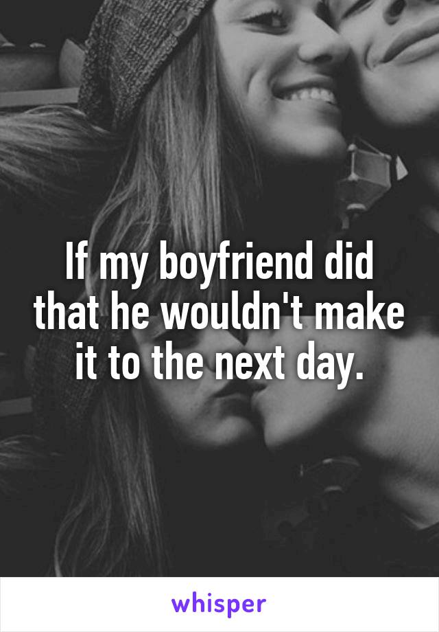 If my boyfriend did that he wouldn't make it to the next day.