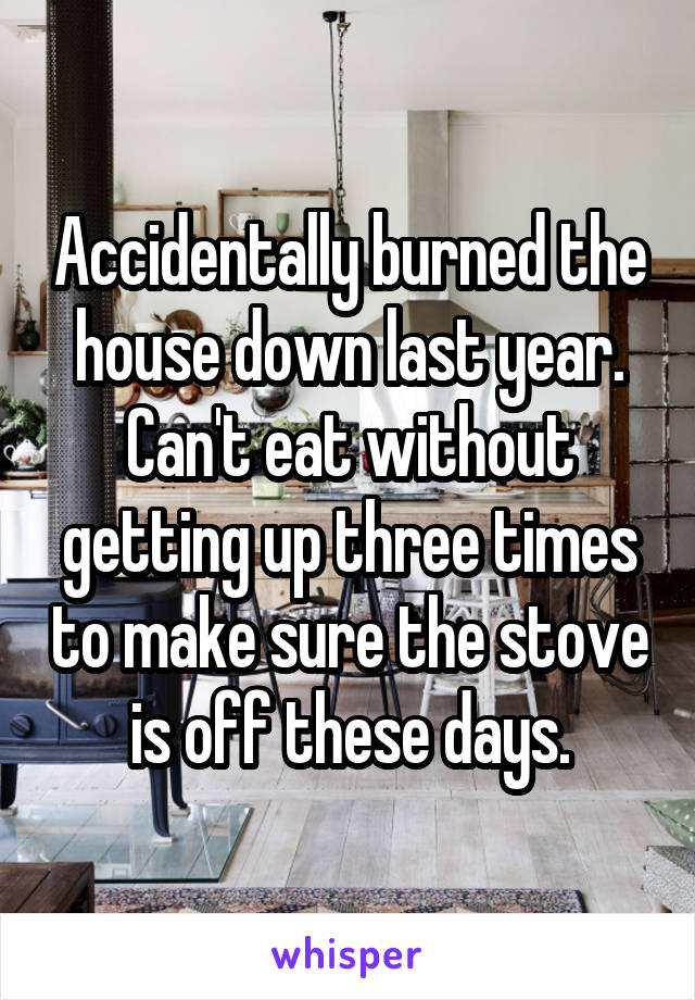 Accidentally burned the house down last year.
Can't eat without getting up three times to make sure the stove is off these days.