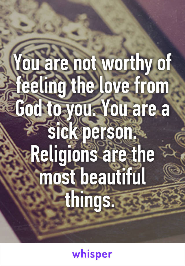 You are not worthy of feeling the love from God to you. You are a sick person. Religions are the most beautiful things. 