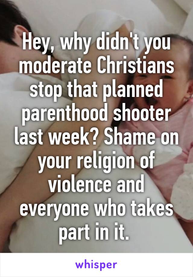 Hey, why didn't you moderate Christians stop that planned parenthood shooter last week? Shame on your religion of violence and everyone who takes part in it. 