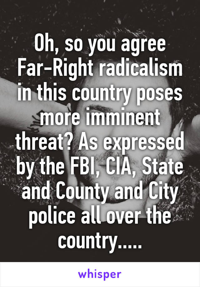 Oh, so you agree Far-Right radicalism in this country poses more imminent threat? As expressed by the FBI, CIA, State and County and City police all over the country.....