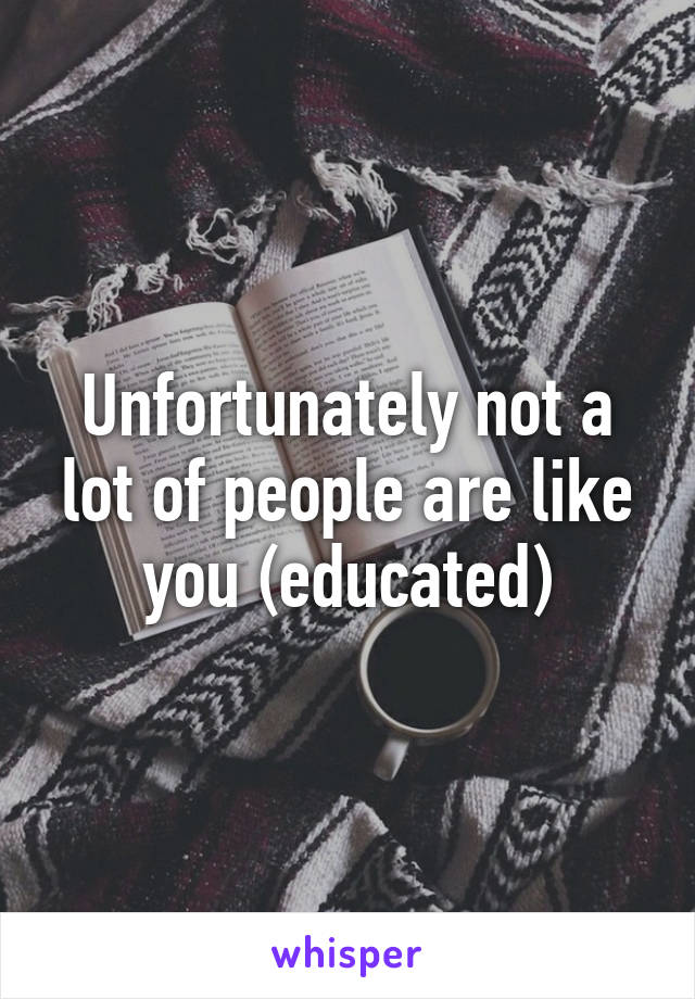 Unfortunately not a lot of people are like you (educated)