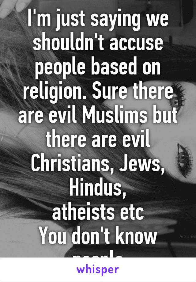 I'm just saying we shouldn't accuse people based on religion. Sure there are evil Muslims but there are evil Christians, Jews, Hindus,
atheists etc
You don't know people