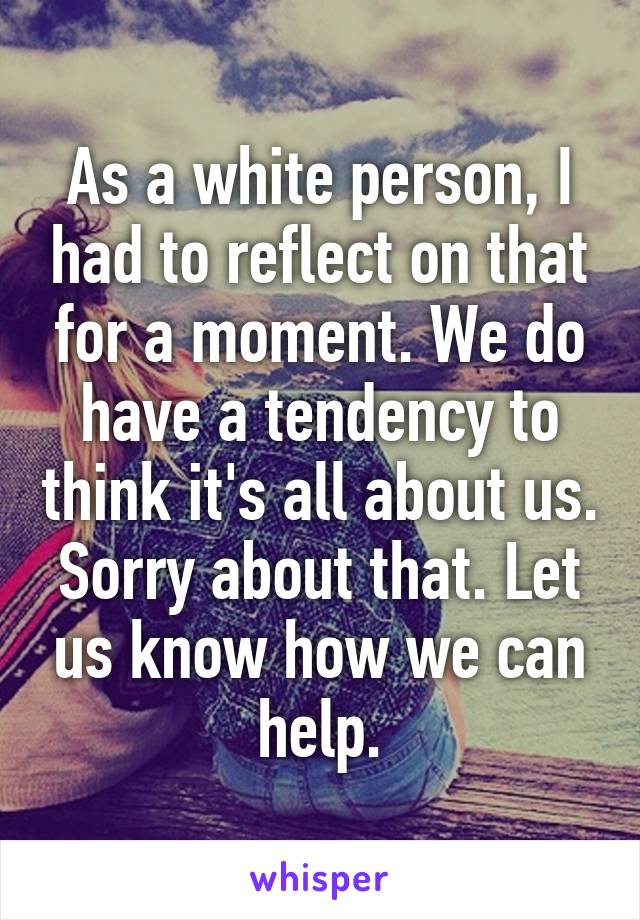 As a white person, I had to reflect on that for a moment. We do have a tendency to think it's all about us. Sorry about that. Let us know how we can help.