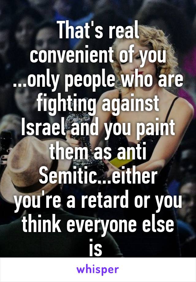 That's real convenient of you ...only people who are fighting against Israel and you paint them as anti Semitic...either you're a retard or you think everyone else is 