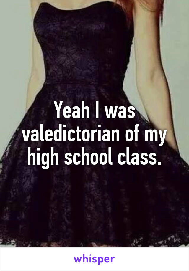 Yeah I was valedictorian of my high school class.