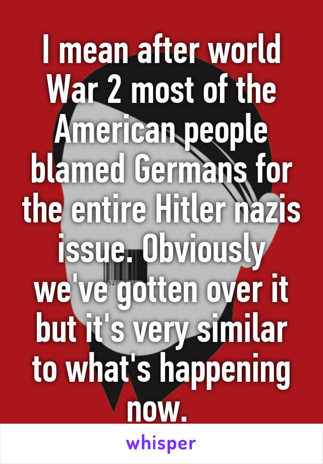 I mean after world War 2 most of the American people blamed Germans for the entire Hitler nazis issue. Obviously we've gotten over it but it's very similar to what's happening now. 