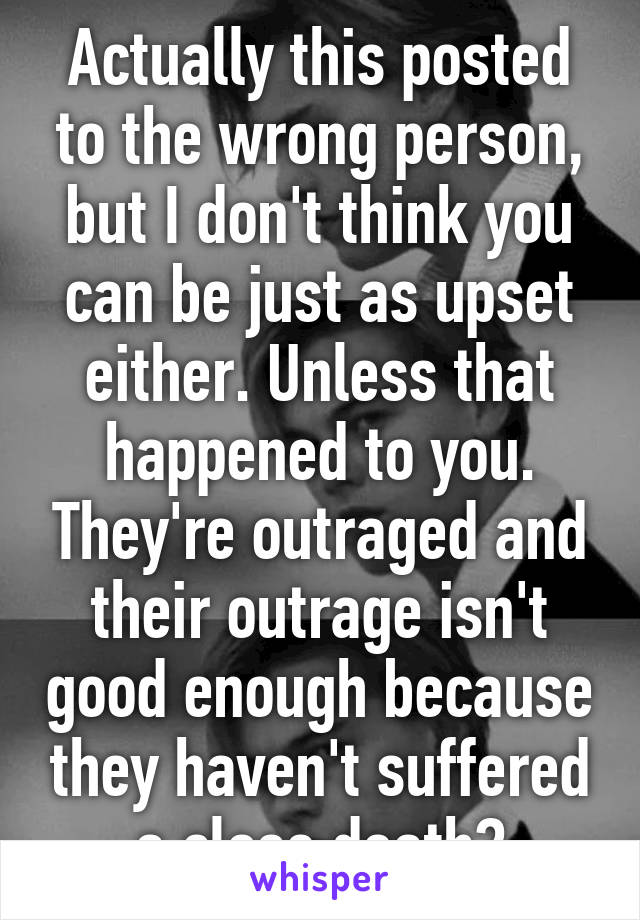 Actually this posted to the wrong person, but I don't think you can be just as upset either. Unless that happened to you. They're outraged and their outrage isn't good enough because they haven't suffered a close death?