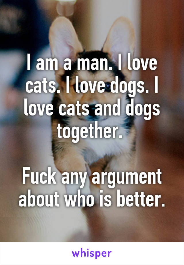 I am a man. I love cats. I love dogs. I love cats and dogs together. 

Fuck any argument about who is better.