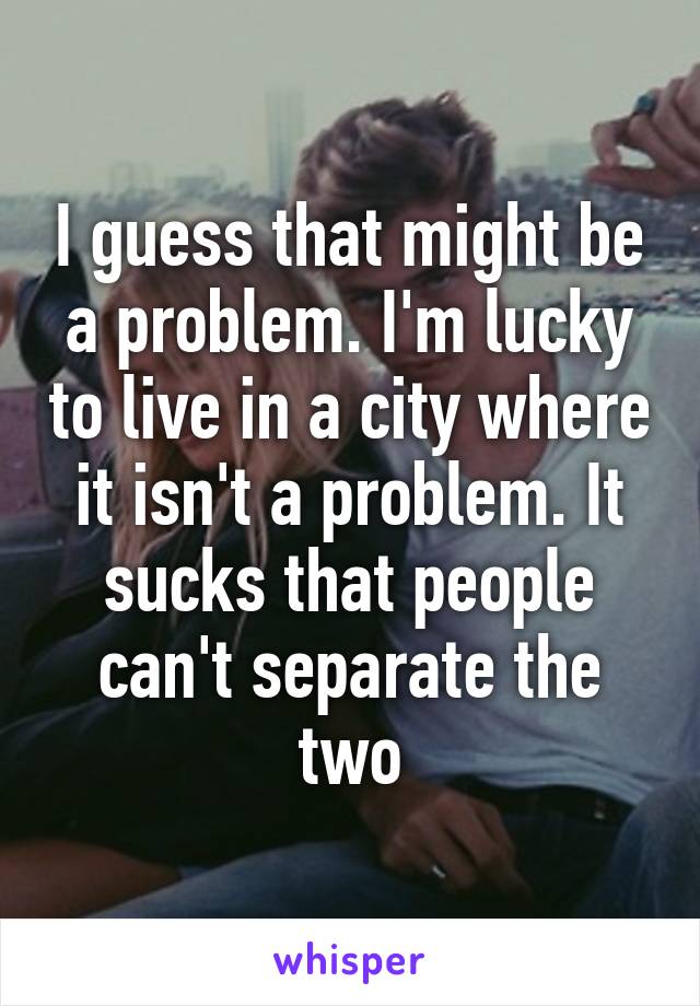 I guess that might be a problem. I'm lucky to live in a city where it isn't a problem. It sucks that people can't separate the two