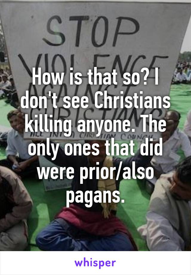 How is that so? I don't see Christians killing anyone. The only ones that did were prior/also pagans.