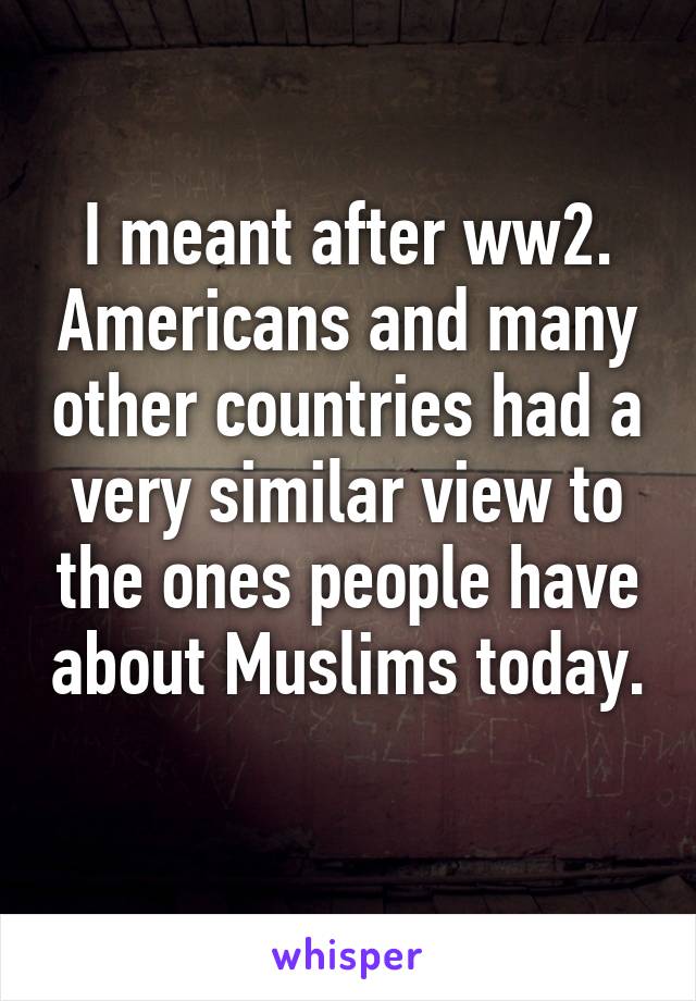 I meant after ww2. Americans and many other countries had a very similar view to the ones people have about Muslims today. 