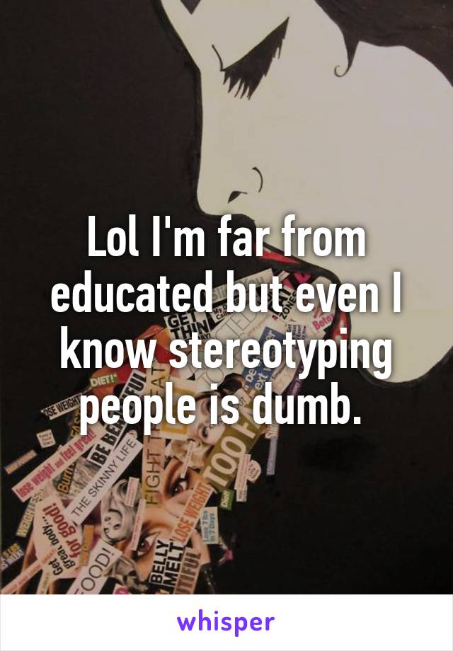 Lol I'm far from educated but even I know stereotyping people is dumb. 