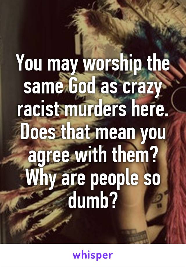 You may worship the same God as crazy racist murders here. Does that mean you agree with them? Why are people so dumb?