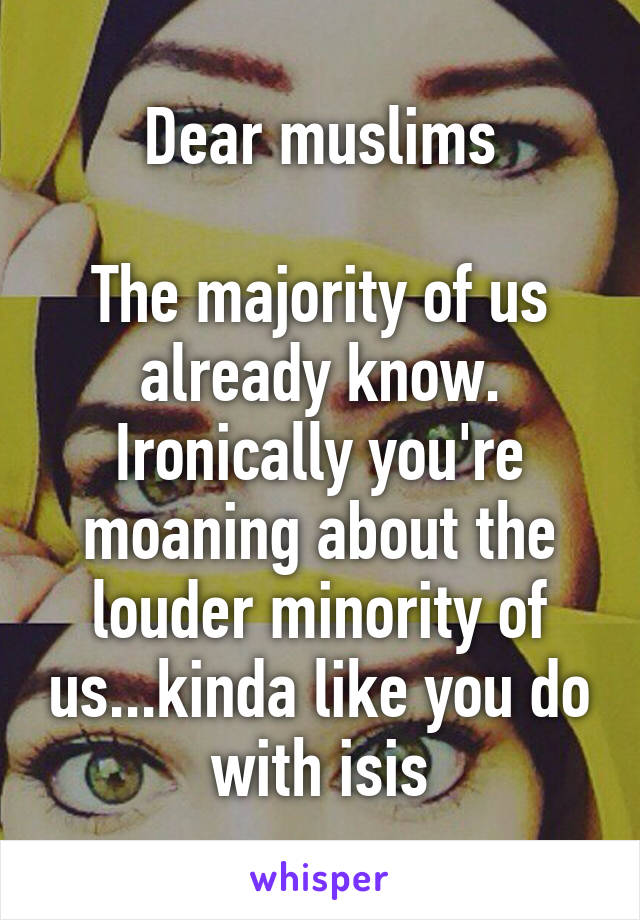 Dear muslims

The majority of us already know. Ironically you're moaning about the louder minority of us...kinda like you do with isis