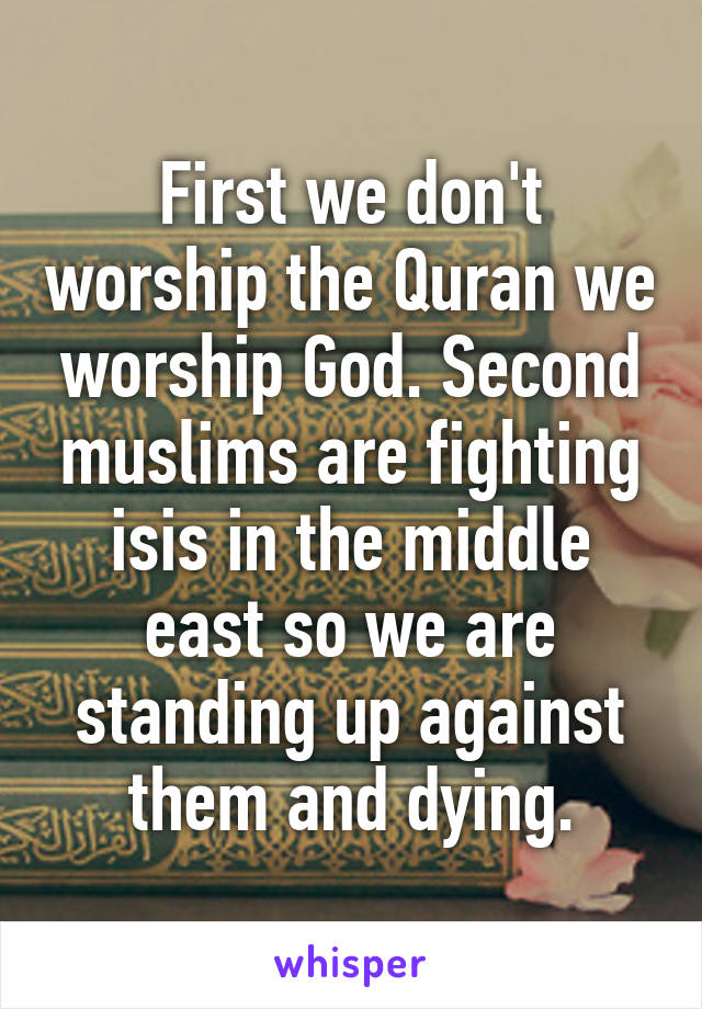 First we don't worship the Quran we worship God. Second muslims are fighting isis in the middle east so we are standing up against them and dying.