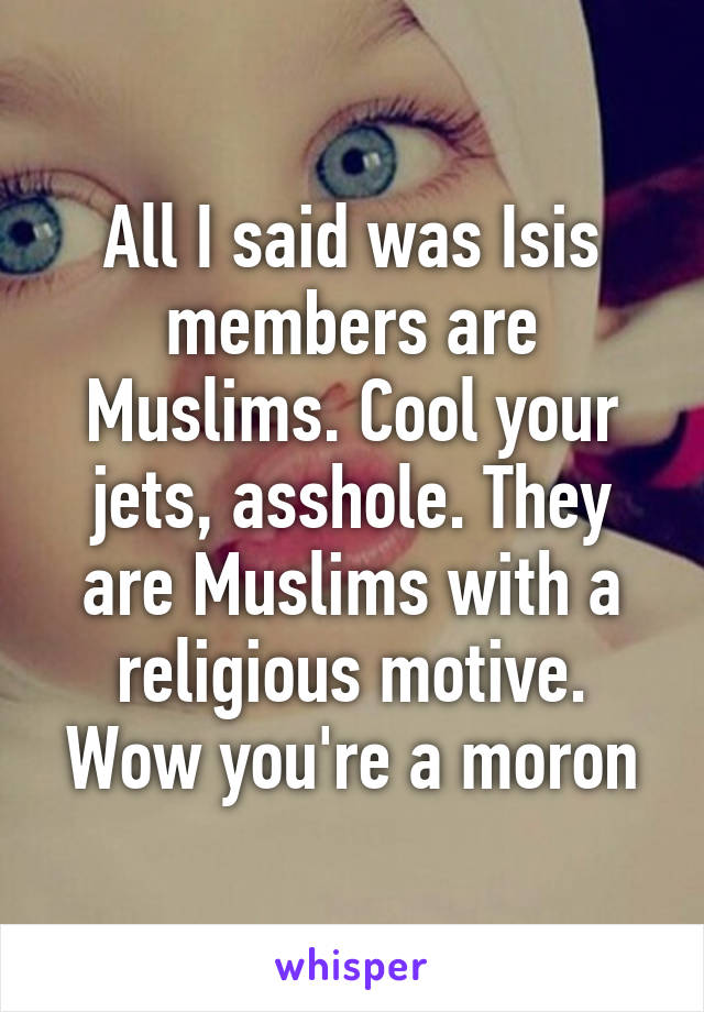 All I said was Isis members are Muslims. Cool your jets, asshole. They are Muslims with a religious motive. Wow you're a moron